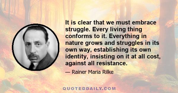 It is clear that we must embrace struggle. Every living thing conforms to it. Everything in nature grows and struggles in its own way, establishing its own identity, insisting on it at all cost, against all resistance.