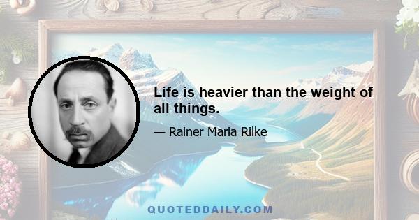 Life is heavier than the weight of all things.