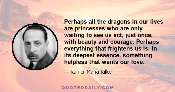 Perhaps all the dragons in our lives are princesses who are only waiting to see us act, just once, with beauty and courage. Perhaps everything that frightens us is, in its deepest essence, something helpless that wants