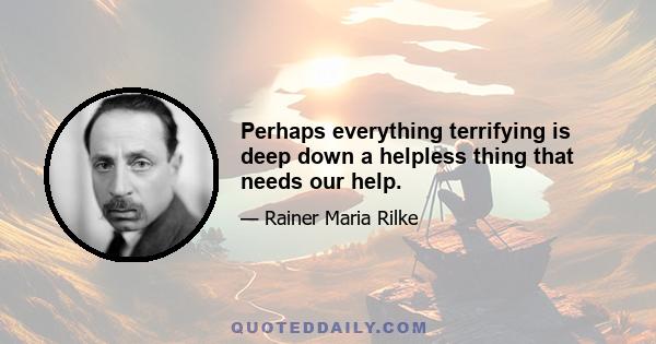 Perhaps everything terrifying is deep down a helpless thing that needs our help.