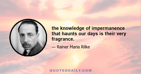 the knowledge of impermanence that haunts our days is their very fragrance.