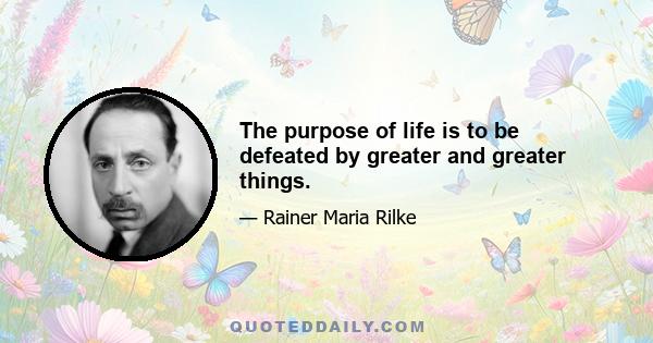 The purpose of life is to be defeated by greater and greater things.