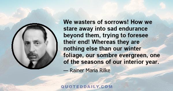 We wasters of sorrows! How we stare away into sad endurance beyond them, trying to foresee their end! Whereas they are nothing else than our winter foliage, our sombre evergreen, one of the seasons of our interior year.