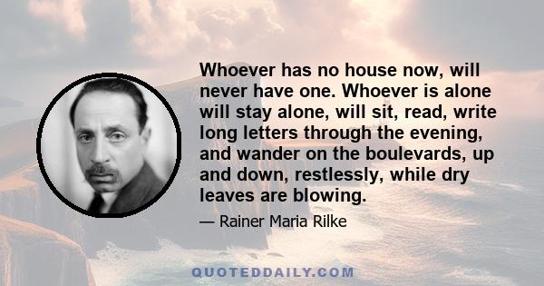 Whoever has no house now, will never have one. Whoever is alone will stay alone, will sit, read, write long letters through the evening, and wander on the boulevards, up and down, restlessly, while dry leaves are