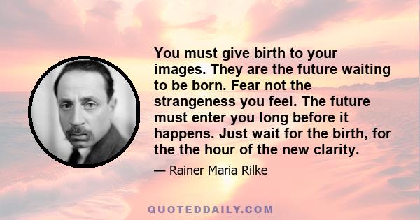 You must give birth to your images. They are the future waiting to be born. Fear not the strangeness you feel. The future must enter you long before it happens. Just wait for the birth, for the the hour of the new