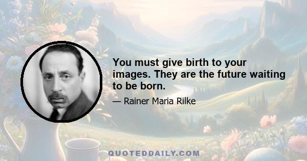 You must give birth to your images. They are the future waiting to be born.