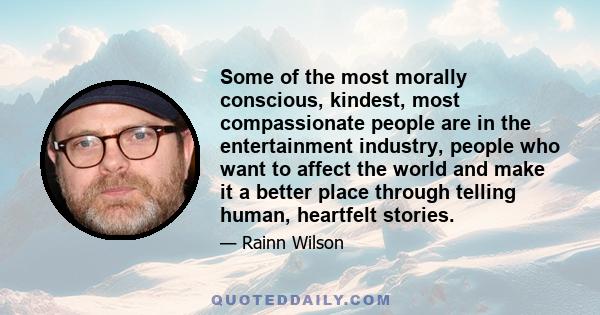 Some of the most morally conscious, kindest, most compassionate people are in the entertainment industry, people who want to affect the world and make it a better place through telling human, heartfelt stories.