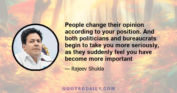 People change their opinion according to your position. And both politicians and bureaucrats begin to take you more seriously, as they suddenly feel you have become more important