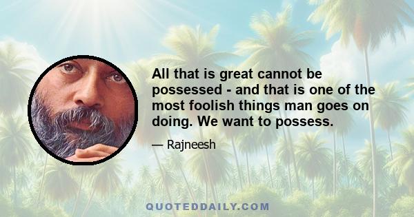 All that is great cannot be possessed - and that is one of the most foolish things man goes on doing. We want to possess.