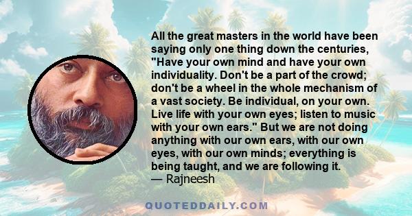 All the great masters in the world have been saying only one thing down the centuries, Have your own mind and have your own individuality. Don't be a part of the crowd; don't be a wheel in the whole mechanism of a vast