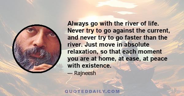 Always go with the river of life. Never try to go against the current, and never try to go faster than the river. Just move in absolute relaxation, so that each moment you are at home, at ease, at peace with existence.