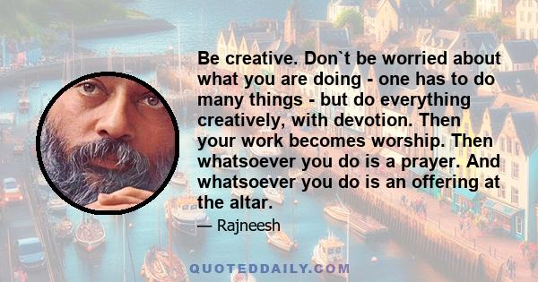 Be creative. Don`t be worried about what you are doing - one has to do many things - but do everything creatively, with devotion. Then your work becomes worship. Then whatsoever you do is a prayer. And whatsoever you do 