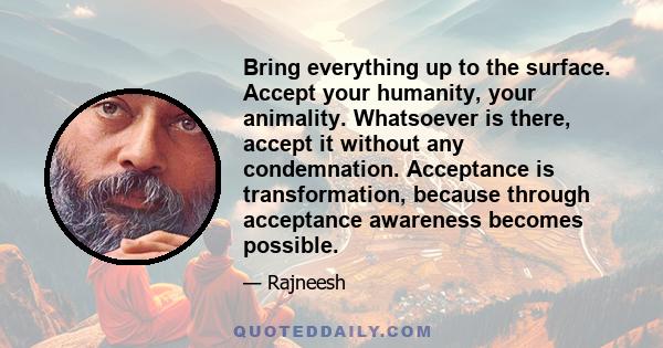 Bring everything up to the surface. Accept your humanity, your animality. Whatsoever is there, accept it without any condemnation. Acceptance is transformation, because through acceptance awareness becomes possible.