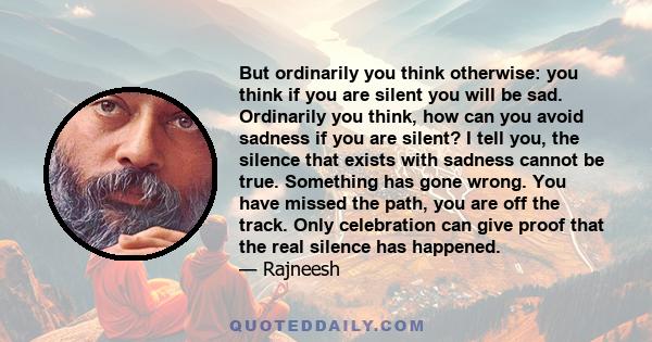 But ordinarily you think otherwise: you think if you are silent you will be sad. Ordinarily you think, how can you avoid sadness if you are silent? I tell you, the silence that exists with sadness cannot be true.