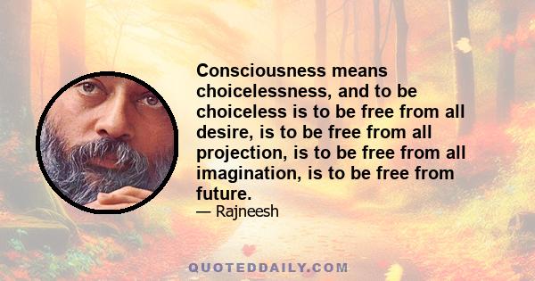 Consciousness means choicelessness, and to be choiceless is to be free from all desire, is to be free from all projection, is to be free from all imagination, is to be free from future.