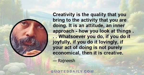 Creativity is the quality that you bring to the activity that you are doing. It is an attitude, an inner approach - how you look at things . . . Whatsoever you do, if you do it joyfully, if you do it lovingly, if your