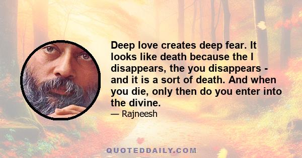 Deep love creates deep fear. It looks like death because the I disappears, the you disappears - and it is a sort of death. And when you die, only then do you enter into the divine.