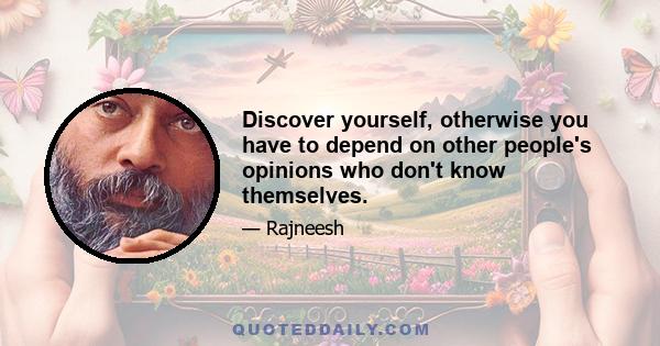 Discover yourself, otherwise you have to depend on other people's opinions who don't know themselves.