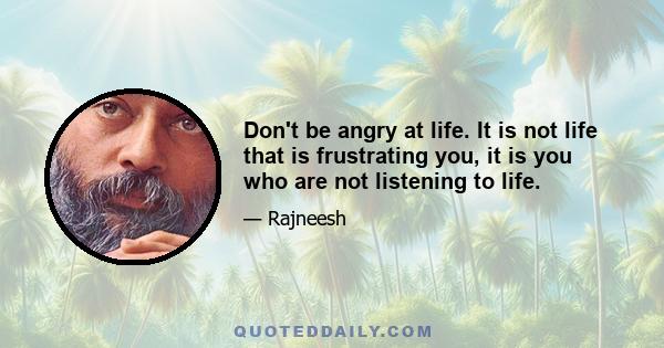 Don't be angry at life. It is not life that is frustrating you, it is you who are not listening to life.