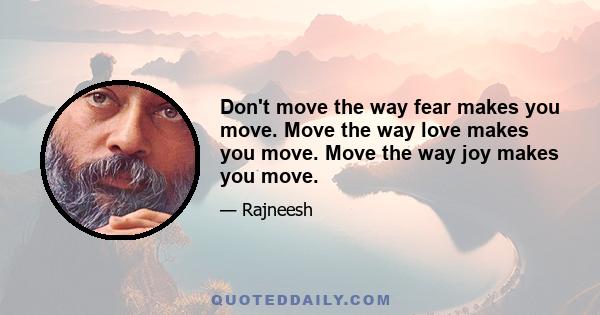 Don't move the way fear makes you move. Move the way love makes you move. Move the way joy makes you move.