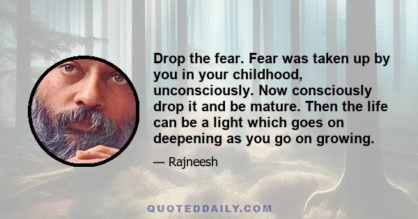 Drop the fear. Fear was taken up by you in your childhood, unconsciously. Now consciously drop it and be mature. Then the life can be a light which goes on deepening as you go on growing.