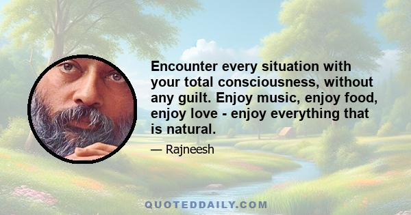 Encounter every situation with your total consciousness, without any guilt. Enjoy music, enjoy food, enjoy love - enjoy everything that is natural.