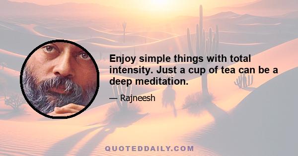 Enjoy simple things with total intensity. Just a cup of tea can be a deep meditation.