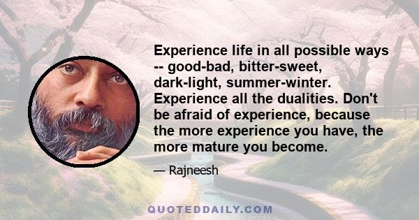 Experience life in all possible ways -- good-bad, bitter-sweet, dark-light, summer-winter. Experience all the dualities. Don't be afraid of experience, because the more experience you have, the more mature you become.