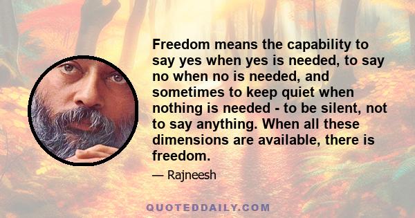 Freedom means the capability to say yes when yes is needed, to say no when no is needed, and sometimes to keep quiet when nothing is needed - to be silent, not to say anything. When all these dimensions are available,