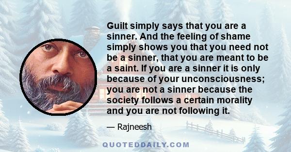 Guilt simply says that you are a sinner. And the feeling of shame simply shows you that you need not be a sinner, that you are meant to be a saint. If you are a sinner it is only because of your unconsciousness; you are 