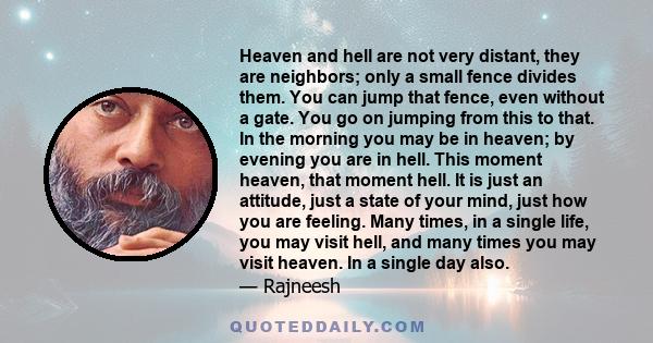 Heaven and hell are not very distant, they are neighbors; only a small fence divides them. You can jump that fence, even without a gate. You go on jumping from this to that. In the morning you may be in heaven; by