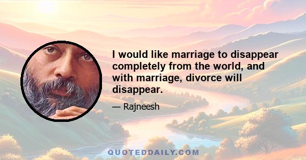 I would like marriage to disappear completely from the world, and with marriage, divorce will disappear.