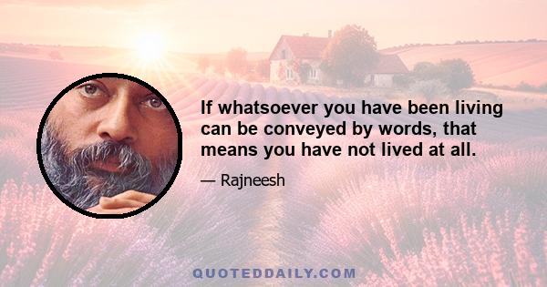 If whatsoever you have been living can be conveyed by words, that means you have not lived at all.