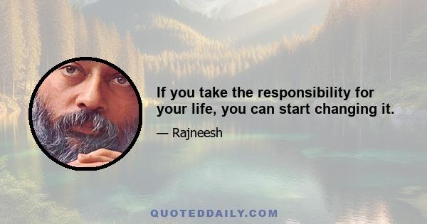 If you take the responsibility for your life, you can start changing it.