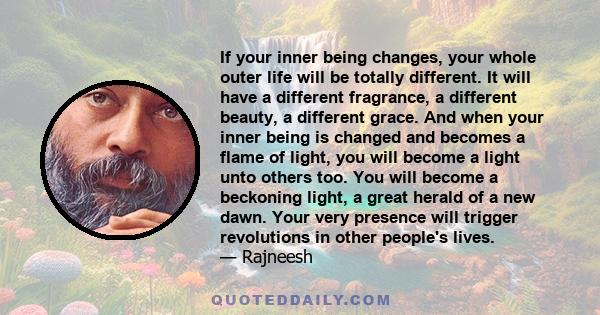 If your inner being changes, your whole outer life will be totally different. It will have a different fragrance, a different beauty, a different grace. And when your inner being is changed and becomes a flame of light, 