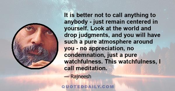 It is better not to call anything to anybody - just remain centered in yourself. Look at the world and drop judgments, and you will have such a pure atmosphere around you - no appreciation, no condemnation, just a pure