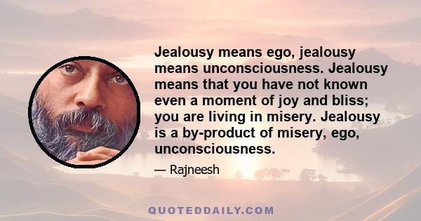 Jealousy means ego, jealousy means unconsciousness. Jealousy means that you have not known even a moment of joy and bliss; you are living in misery. Jealousy is a by-product of misery, ego, unconsciousness.