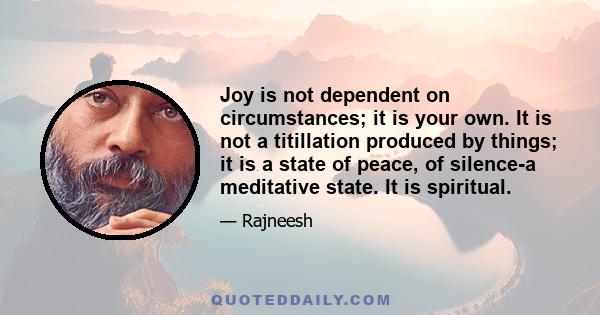 Joy is not dependent on circumstances; it is your own. It is not a titillation produced by things; it is a state of peace, of silence-a meditative state. It is spiritual.