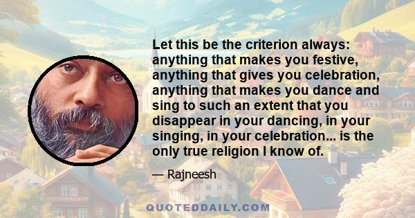 Let this be the criterion always: anything that makes you festive, anything that gives you celebration, anything that makes you dance and sing to such an extent that you disappear in your dancing, in your singing, in