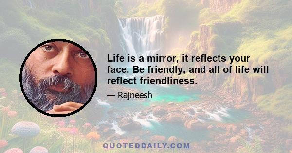 Life is a mirror, it reflects your face. Be friendly, and all of life will reflect friendliness.