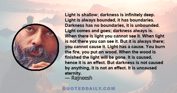 Light is shallow; darkness is infinitely deep. Light is always bounded, it has boundaries. Darkness has no boundaries, it is unbounded. Light comes and goes; darkness always is. When there is light you cannot see it.