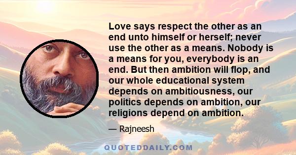 Love says respect the other as an end unto himself or herself; never use the other as a means. Nobody is a means for you, everybody is an end. But then ambition will flop, and our whole educational system depends on