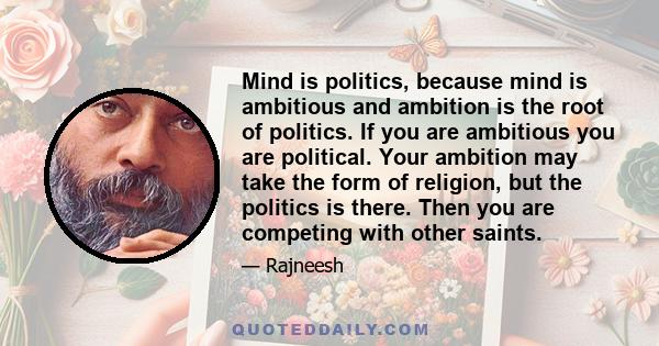 Mind is politics, because mind is ambitious and ambition is the root of politics. If you are ambitious you are political. Your ambition may take the form of religion, but the politics is there. Then you are competing