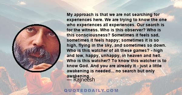 My approach is that we are not searching for experiences here. We are trying to know the one who experiences all experiences. Our search is for the witness. Who is this observer? Who is this consciousness? Sometimes it