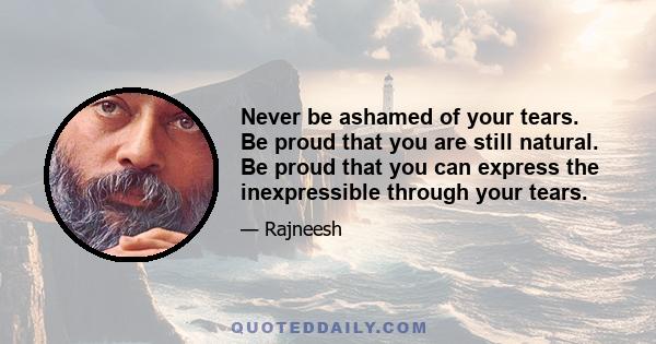 Never be ashamed of your tears. Be proud that you are still natural. Be proud that you can express the inexpressible through your tears.