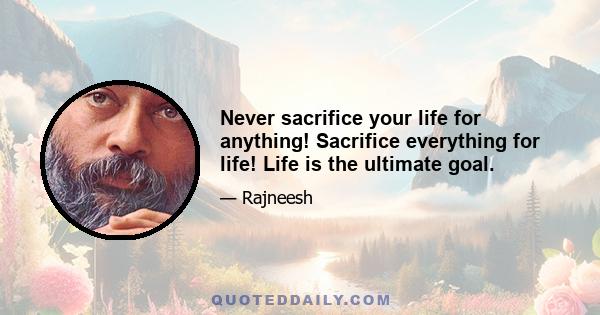 Never sacrifice your life for anything! Sacrifice everything for life! Life is the ultimate goal.