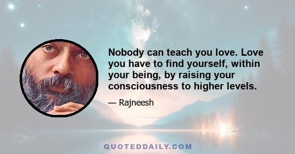 Nobody can teach you love. Love you have to find yourself, within your being, by raising your consciousness to higher levels.