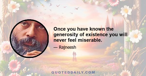 Once you have known the generosity of existence you will never feel miserable.