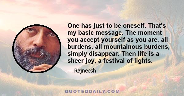 One has just to be oneself. That's my basic message. The moment you accept yourself as you are, all burdens, all mountainous burdens, simply disappear. Then life is a sheer joy, a festival of lights.