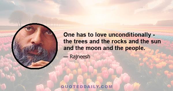 One has to love unconditionally - the trees and the rocks and the sun and the moon and the people.